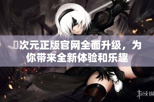 囧次元正版官網(wǎng)全面升級，為你帶來全新體驗和樂趣