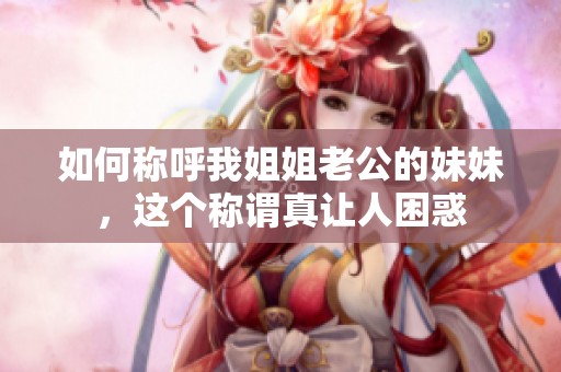 如何稱呼我姐姐老公的妹妹，這個(gè)稱謂真讓人困惑