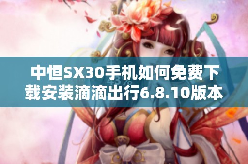 中恒SX30手機如何免費下載安裝滴滴出行6.8.10版本指南