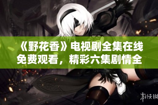 《野花香》電視劇全集在線免費觀看，精彩六集劇情全解讀
