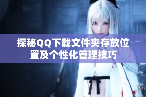 探秘QQ下載文件夾存放位置及個性化管理技巧