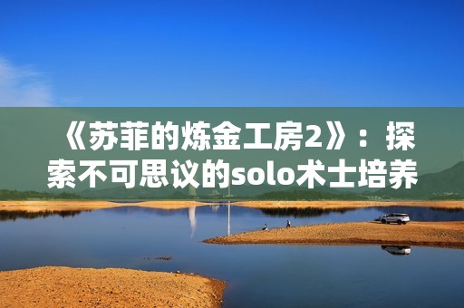 《蘇菲的煉金工房2》：探索不可思議的solo術(shù)士培養(yǎng)技巧與心得分享