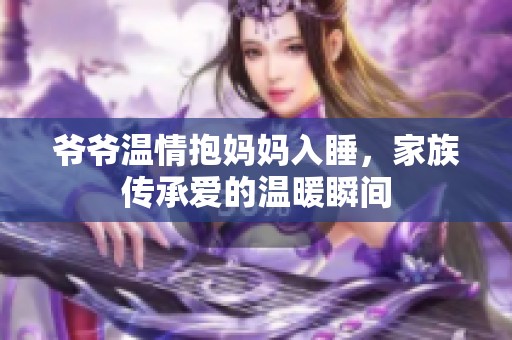 爺爺溫情抱媽媽入睡，家族傳承愛的溫暖瞬間
