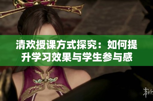 清歡授課方式探究：如何提升學(xué)習(xí)效果與學(xué)生參與感
