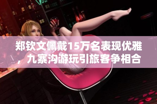 鄭欽文佩戴15萬(wàn)名表現(xiàn)優(yōu)雅，九寨溝游玩引旅客爭(zhēng)相合影
