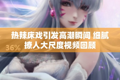 熱辣床戲引發(fā)高潮瞬間 細(xì)膩撩人大尺度視頻回顧