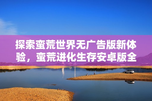 探索蠻荒世界無廣告版新體驗(yàn)，蠻荒進(jìn)化生存安卓版全新上線