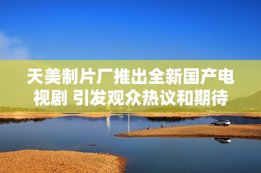 天美制片廠推出全新國(guó)產(chǎn)電視劇 引發(fā)觀眾熱議和期待