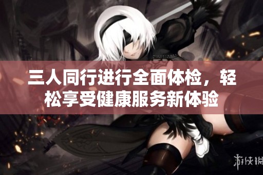 三人同行進(jìn)行全面體檢，輕松享受健康服務(wù)新體驗(yàn)