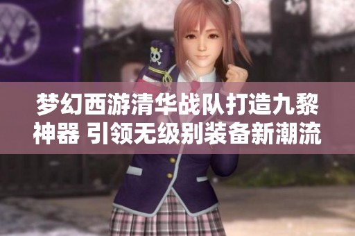 夢幻西游清華戰(zhàn)隊打造九黎神器 引領無級別裝備新潮流