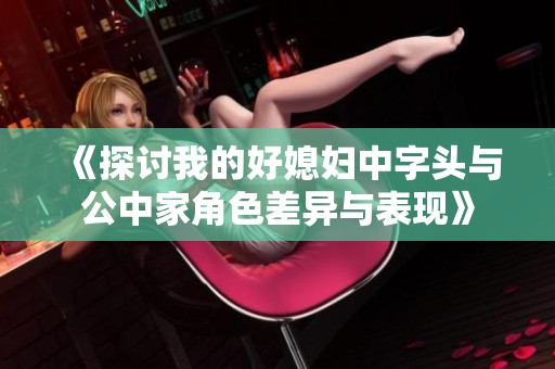 《探討我的好媳婦中字頭與公中家角色差異與表現(xiàn)》
