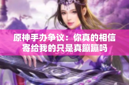 原神手辦爭議：你真的相信寄給我的只是真蹦蹦嗎