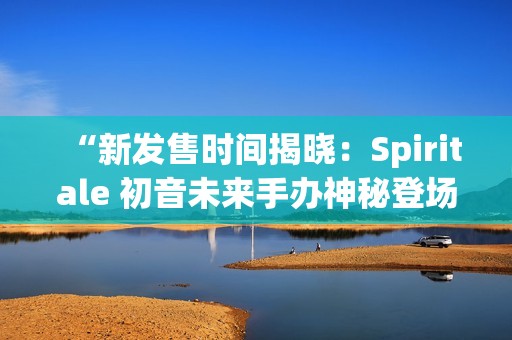 “新發(fā)售時(shí)間揭曉：Spiritale 初音未來(lái)手辦神秘登場(chǎng)”