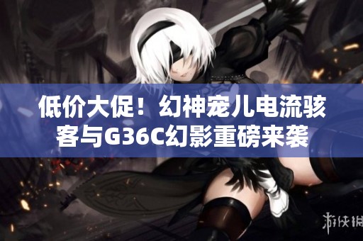 低價(jià)大促！幻神寵兒電流駭客與G36C幻影重磅來襲