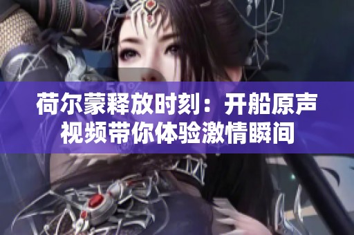 荷爾蒙釋放時刻：開船原聲視頻帶你體驗激情瞬間