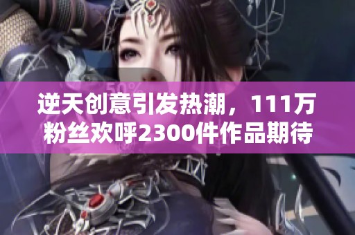逆天創(chuàng)意引發(fā)熱潮,111萬(wàn)粉絲歡呼2300件作品期待評(píng)論 逆天創(chuàng)意引發(fā)熱潮,111萬(wàn)粉絲歡呼2300件作品期待評(píng)論