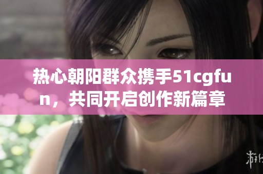 熱心朝陽群眾攜手51cgfun，共同開啟創(chuàng)作新篇章