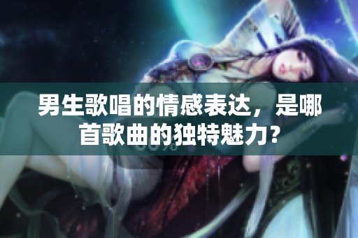 男生歌唱的情感表達，是哪首歌曲的獨特魅力？