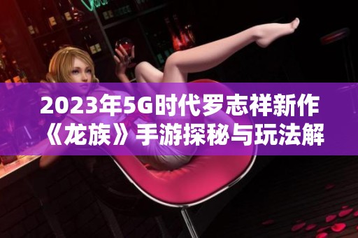 2023年5G時代羅志祥新作《龍族》手游探秘與玩法解析