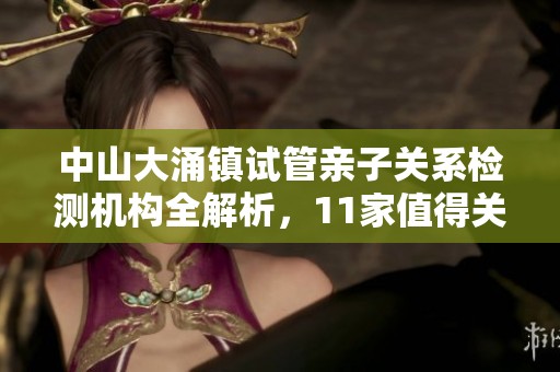 中山大涌鎮(zhèn)試管親子關(guān)系檢測機(jī)構(gòu)全解析，11家值得關(guān)注的選擇