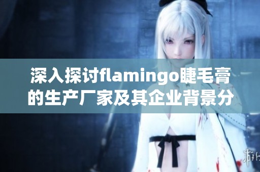 深入探討flamingo睫毛膏的生產(chǎn)廠家及其企業(yè)背景分析