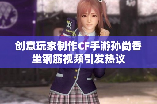 創(chuàng)意玩家制作CF手游孫尚香坐鋼筋視頻引發(fā)熱議