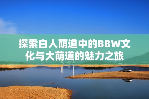 探索白人蔭道中的BBW文化與大蔭道的魅力之旅