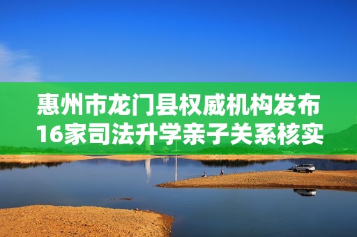 惠州市龍門縣權威機構發(fā)布16家司法升學親子關系核實信息