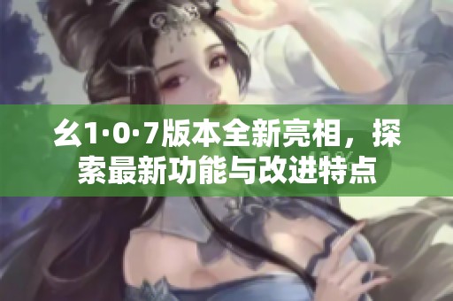 幺1·0·7版本全新亮相，探索最新功能與改進特點