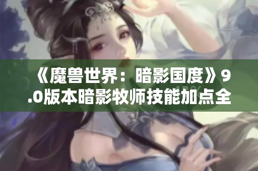 《魔獸世界：暗影國度》9.0版本暗影牧師技能加點全面解析與入門指南