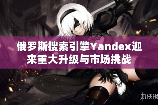 俄羅斯搜索引擎Yandex迎來重大升級與市場挑戰(zhàn)