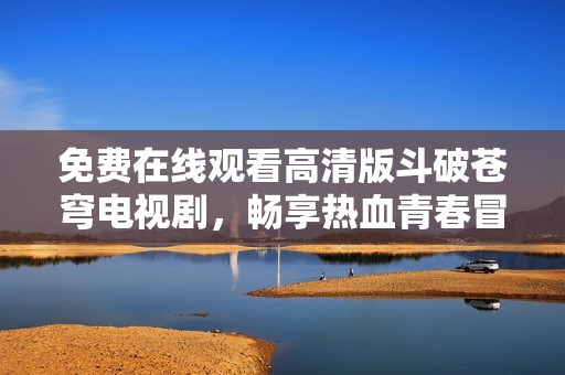 免費(fèi)在線觀看高清版斗破蒼穹電視劇,暢享熱血青春冒險(xiǎn)之旅 免費(fèi)在線觀看高清版斗破蒼穹電視劇,暢享熱血青春冒險(xiǎn)之旅