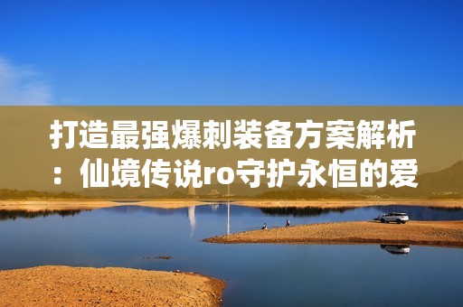 打造最強爆刺裝備方案解析：仙境傳說ro守護永恒的愛配裝指南