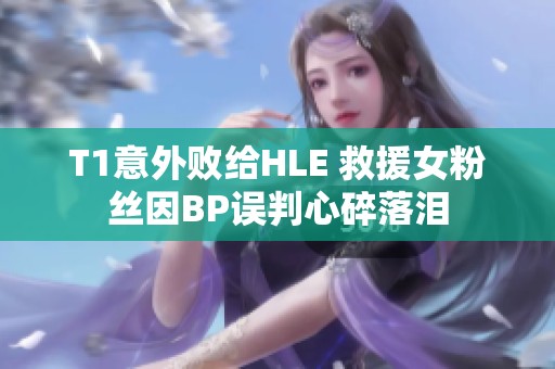 T1意外敗給HLE 救援女粉絲因BP誤判心碎落淚