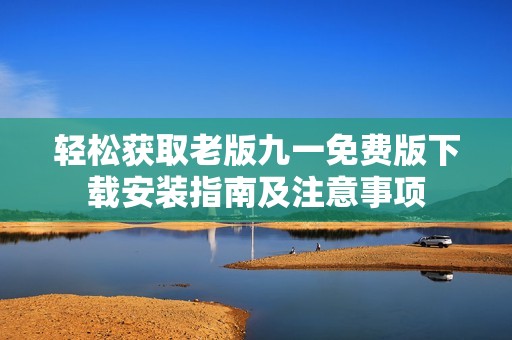 輕松獲取老版九一免費(fèi)版下載安裝指南及注意事項(xiàng)