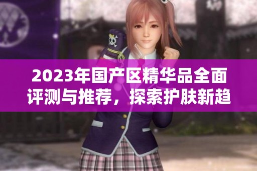 2023年國產(chǎn)區(qū)精華品全面評測與推薦，探索護(hù)膚新趨勢