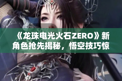 《龍珠電光火石ZERO》新角色搶先揭秘，悟空技巧驚艷全場