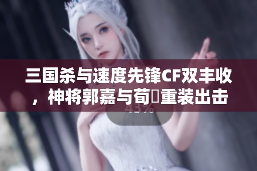 三國殺與速度先鋒CF雙豐收，神將郭嘉與荀彧重裝出擊