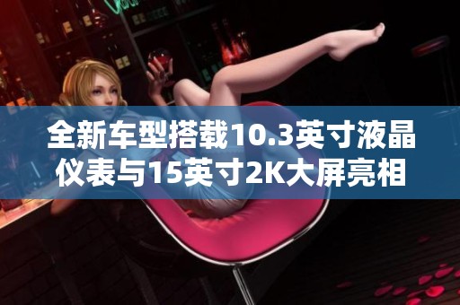 全新車型搭載10.3英寸液晶儀表與15英寸2K大屏亮相