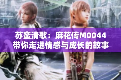 蘇蜜清歌：麻花傳M0044帶你走進(jìn)情感與成長的故事世界
