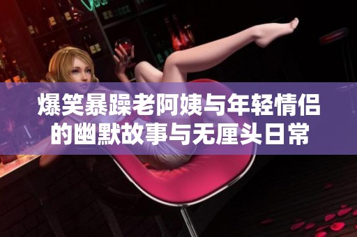 爆笑暴躁老阿姨與年輕情侶的幽默故事與無厘頭日常
