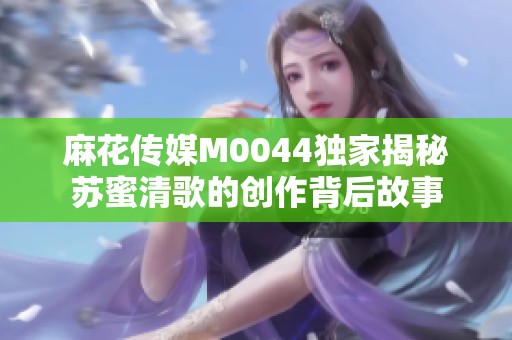 麻花傳媒M0044獨(dú)家揭秘蘇蜜清歌的創(chuàng)作背后故事