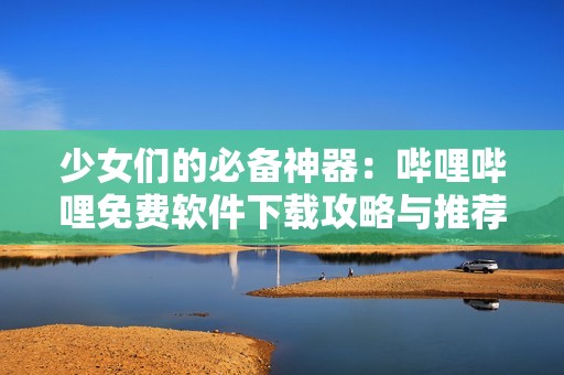 少女們的必備神器：嗶哩嗶哩免費軟件下載攻略與推薦