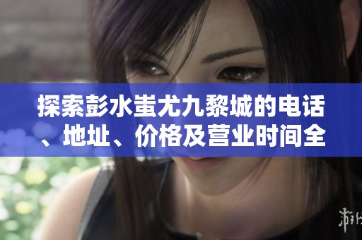 探索彭水蚩尤九黎城的電話、地址、價(jià)格及營業(yè)時(shí)間全攻略 探索彭水蚩尤九黎城的電話、地址、價(jià)格及營業(yè)時(shí)間全攻略