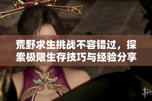 荒野求生挑戰(zhàn)不容錯過，探索極限生存技巧與經(jīng)驗分享