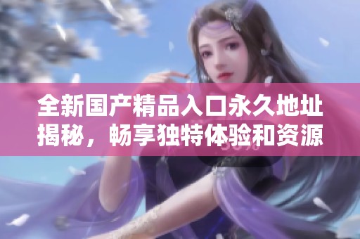 全新國(guó)產(chǎn)精品入口永久地址揭秘，暢享獨(dú)特體驗(yàn)和資源分享