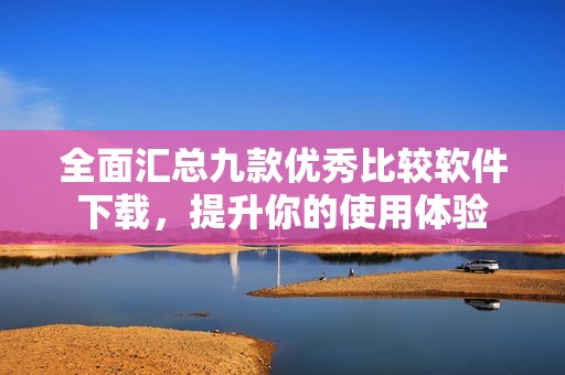 全面匯總九款優(yōu)秀比較軟件下載，提升你的使用體驗(yàn)