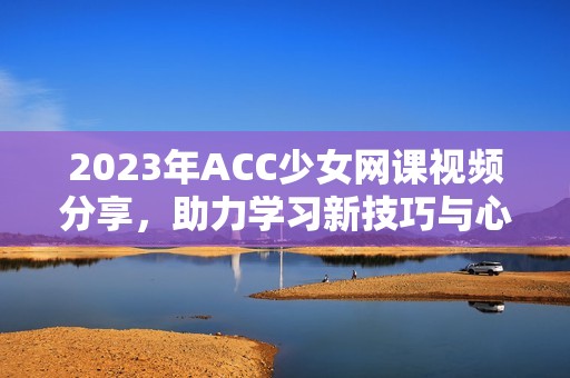 2023年ACC少女網(wǎng)課視頻分享,助力學(xué)習(xí)新技巧與心得 2023年ACC少女網(wǎng)課視頻分享,助力學(xué)習(xí)新技巧與心得