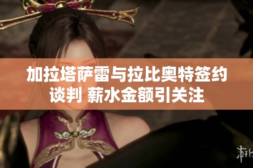 加拉塔薩雷與拉比奧特簽約談判 薪水金額引關(guān)注