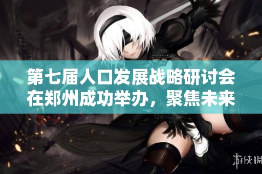 第七屆人口發(fā)展戰(zhàn)略研討會在鄭州成功舉辦，聚焦未來發(fā)展趨勢